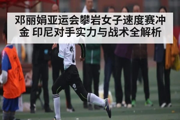 邓丽娟亚运会攀岩女子速度赛冲金 印尼对手实力与战术全解析 - kaiyun